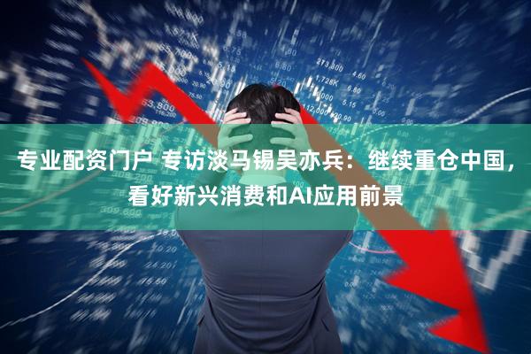 专业配资门户 专访淡马锡吴亦兵：继续重仓中国，看好新兴消费和AI应用前景