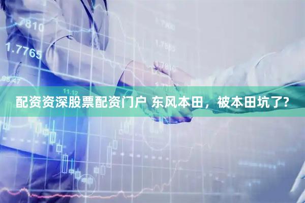 配资资深股票配资门户 东风本田，被本田坑了?
