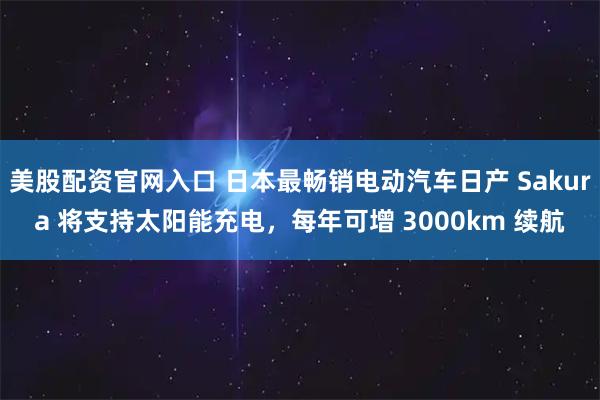美股配资官网入口 日本最畅销电动汽车日产 Sakura 将支持太阳能充电，每年可增 3000km 续航