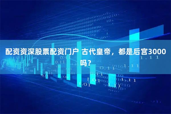 配资资深股票配资门户 古代皇帝，都是后宫3000吗？