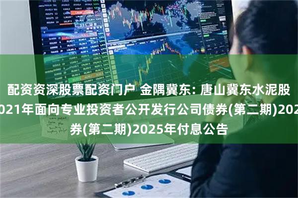 配资资深股票配资门户 金隅冀东: 唐山冀东水泥股份有限公司2021年面向专业投资者公开发行公司债券(第二期)2025年付息公告