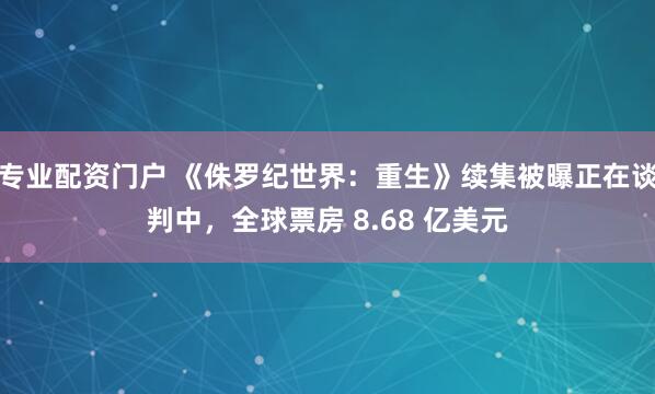 专业配资门户 《侏罗纪世界：重生》续集被曝正在谈判中，全球票房 8.68 亿美元