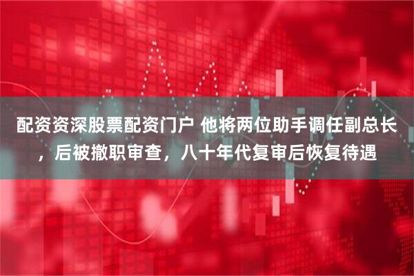 配资资深股票配资门户 他将两位助手调任副总长，后被撤职审查，八十年代复审后恢复待遇