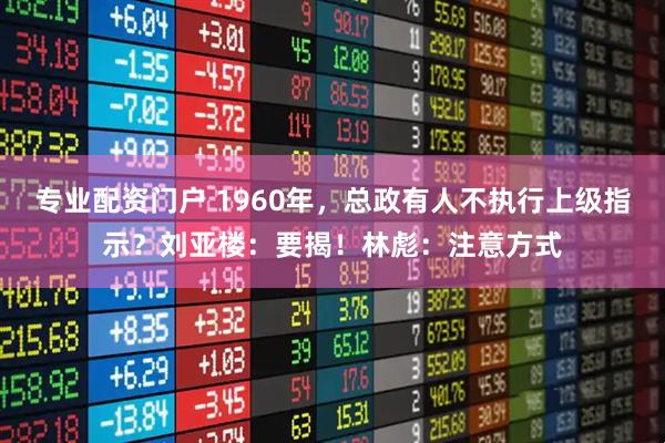 专业配资门户 1960年，总政有人不执行上级指示？刘亚楼：要揭！林彪：注意方式