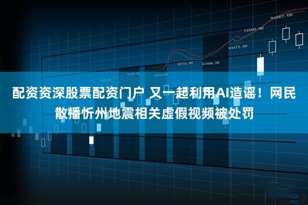 配资资深股票配资门户 又一起利用AI造谣！网民散播忻州地震相关虚假视频被处罚