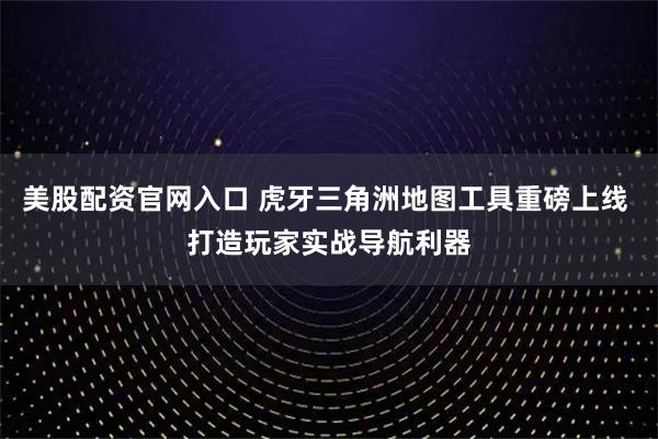 美股配资官网入口 虎牙三角洲地图工具重磅上线 打造玩家实战导航利器