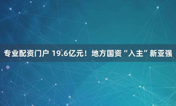 专业配资门户 19.6亿元！地方国资“入主”新亚强