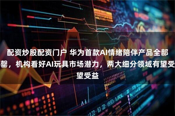 配资炒股配资门户 华为首款AI情绪陪伴产品全部售罄，机构看好AI玩具市场潜力，两大细分领域有望受益