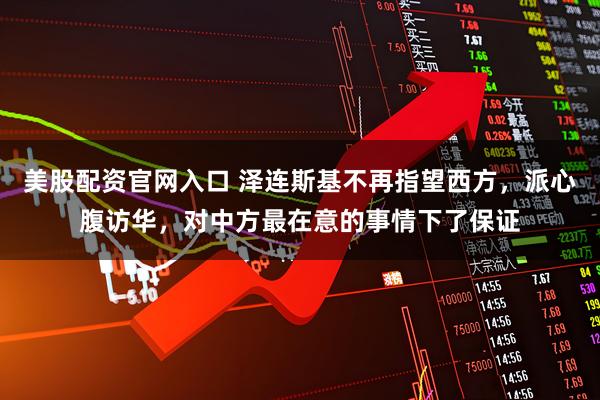 美股配资官网入口 泽连斯基不再指望西方，派心腹访华，对中方最在意的事情下了保证