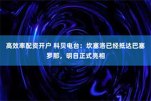 高效率配资开户 科贝电台：坎塞洛已经抵达巴塞罗那，明日正式亮相