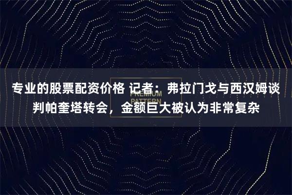 专业的股票配资价格 记者：弗拉门戈与西汉姆谈判帕奎塔转会，金额巨大被认为非常复杂