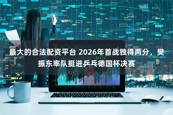 最大的合法配资平台 2026年首战独得两分，樊振东率队挺进乒乓德国杯决赛
