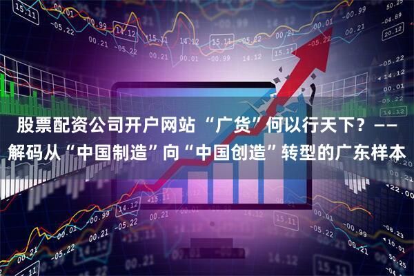 股票配资公司开户网站 “广货”何以行天下？——解码从“中国制造”向“中国创造”转型的广东样本