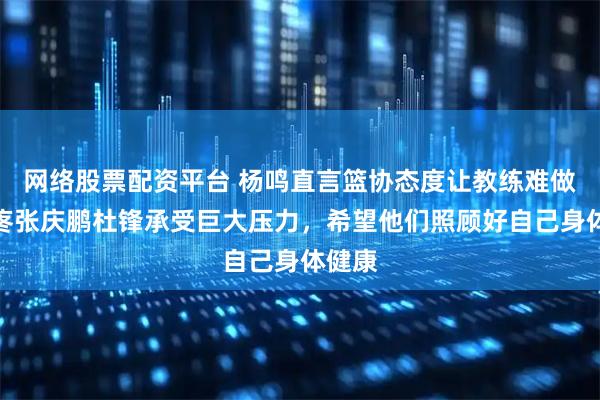 网络股票配资平台 杨鸣直言篮协态度让教练难做，心疼张庆鹏杜锋承受巨大压力，希望他们照顾好自己身体健康