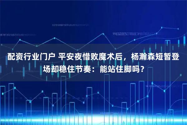 配资行业门户 平安夜惜败魔术后，杨瀚森短暂登场却稳住节奏：能站住脚吗？