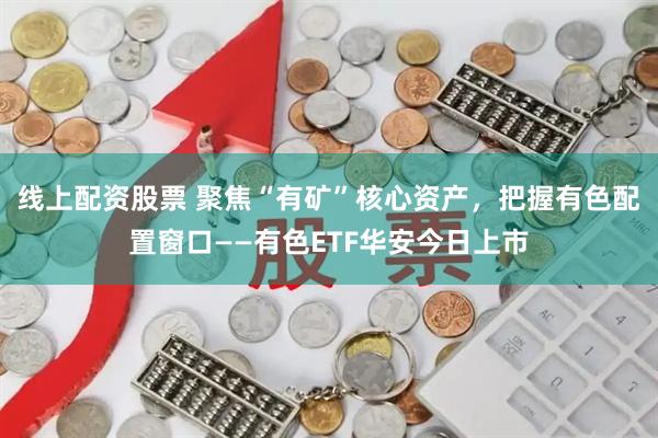 线上配资股票 聚焦“有矿”核心资产，把握有色配置窗口——有色ETF华安今日上市