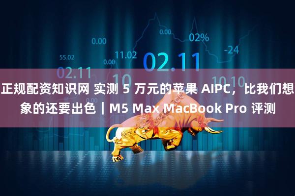 正规配资知识网 实测 5 万元的苹果 AIPC，比我们想象的还要出色｜M5 Max MacBook Pro 评测