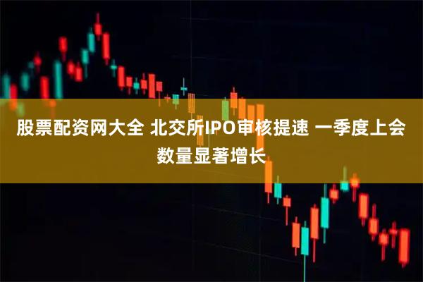 股票配资网大全 北交所IPO审核提速 一季度上会数量显著增长
