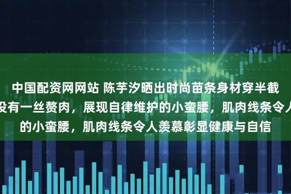 中国配资网网站 陈芋汐晒出时尚苗条身材穿半截小背心和短裤，腰上没有一丝赘肉，展现自律维护的小蛮腰，肌肉线条令人羡慕彰显健康与自信